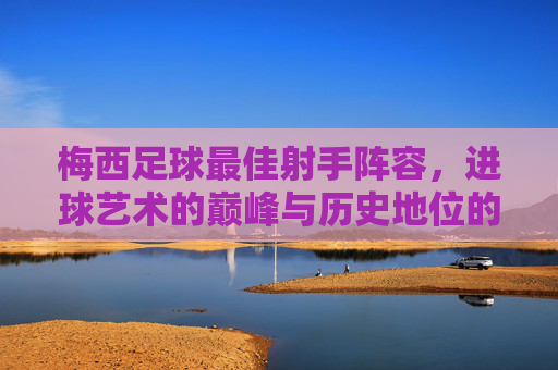 梅西足球最佳射手阵容，进球艺术的巅峰与历史地位的永恒印记，梅西足球最佳射手阵容，进球艺术的巅峰与历史地位的永恒印记