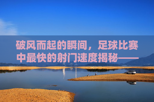 破风而起的瞬间，足球比赛中最快的射门速度揭秘——从116公里时速的传奇到现代球员的突破
