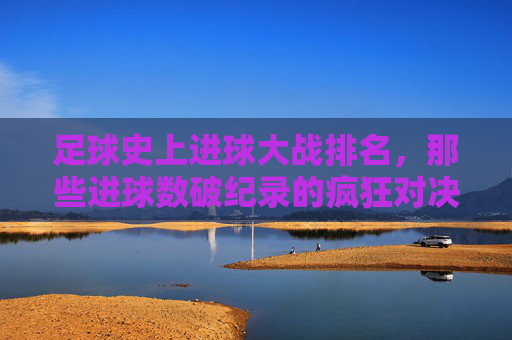 足球史上进球大战排名,那些进球数破纪录的疯狂对决,足球史上进球大战排名,那些进球数破纪录的疯狂对决