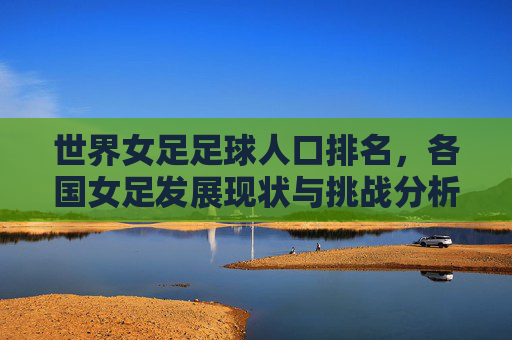 世界女足足球人口排名,各国女足发展现状与挑战分析,世界女足足球人口排名,各国发展现状与挑战分析