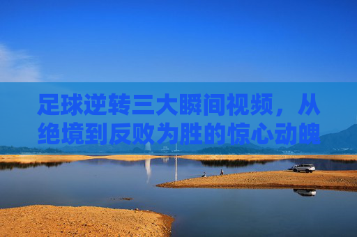 足球逆转三大瞬间视频，从绝境到反败为胜的惊心动魄，每一个镜头都震撼人心