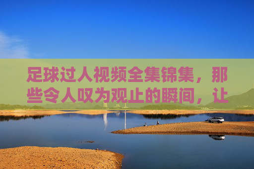 足球过人视频全集锦集,那些令人叹为观止的瞬间,让你领略足球艺术的无限魅力