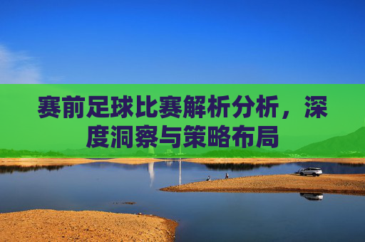 赛前足球比赛解析分析，深度洞察与策略布局