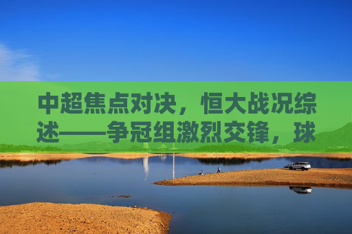 中超焦点对决，恒大战况综述——争冠组激烈交锋，球队状态与战术博弈的深度剖析，中超焦点对决，恒大战况综述——争冠组激烈交锋，球队状态与战术博弈的深度剖析