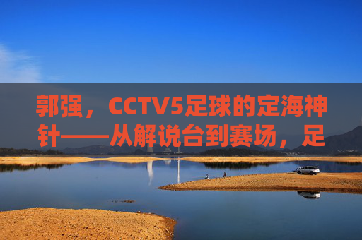 郭强,CCTV5足球的定海神针——从解说台到赛场,足球生涯的坚守与传承