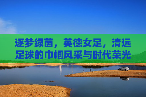 逐梦绿茵,英德女足,清远足球的巾帼风采与时代荣光,逐梦绿茵,英德女足,清远足球的巾帼风采与时代荣光