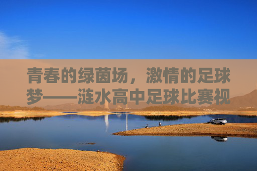 青春的绿茵场，激情的足球梦——涟水高中足球比赛视频深度赏析
