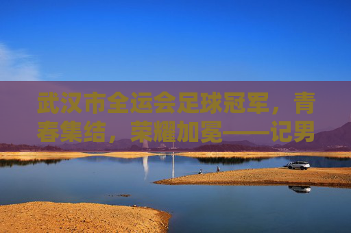 武汉市全运会足球冠军,青春集结,荣耀加冕——记男子足球U20组别夺冠全记录,武汉市全运会足球冠军,青春集结,荣耀加冕——记男子足球U20组别夺冠全记录