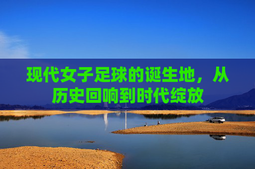 现代女子足球的诞生地，从历史回响到时代绽放
