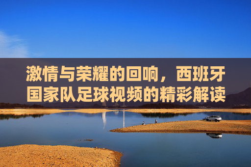 激情与荣耀的回响，西班牙国家队足球视频的精彩解读
