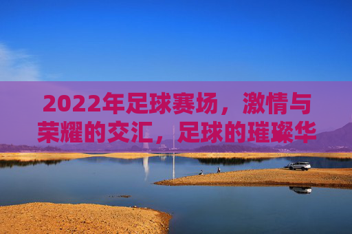 2022年足球赛场，激情与荣耀的交汇，足球的璀璨华章，2022年足球赛场，激情与荣耀的璀璨华章