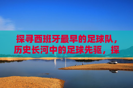 探寻西班牙最早的足球队,历史长河中的足球先驱,探寻西班牙最早的足球队,历史长河中的足球先驱