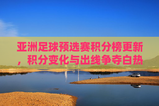 亚洲足球预选赛积分榜更新，积分变化与出线争夺白热化，亚洲足球预选赛积分榜更新，积分变化与出线争夺白热化