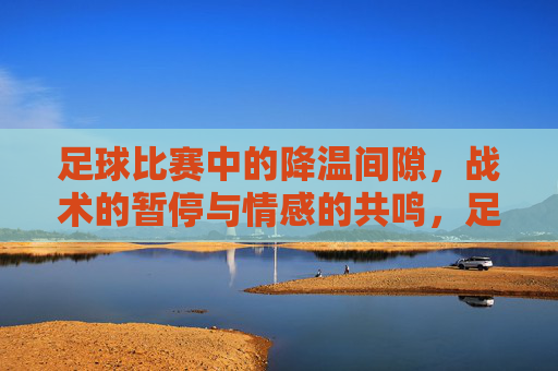 足球比赛中的降温间隙，战术的暂停与情感的共鸣，足球比赛中的降温间隙，战术的暂停与情感的共鸣