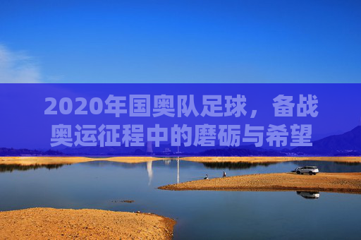 2020年国奥队足球,备战奥运征程中的磨砺与希望