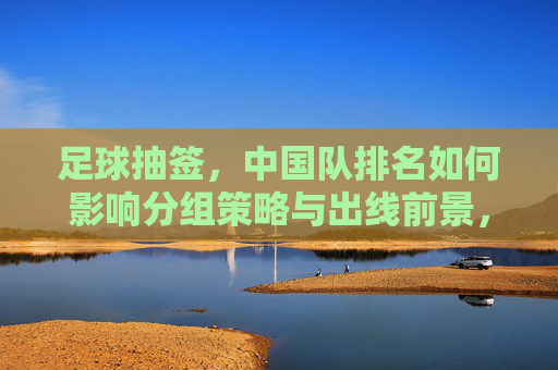足球抽签，中国队排名如何影响分组策略与出线前景，足球抽签，中国队排名如何影响分组策略与出线前景