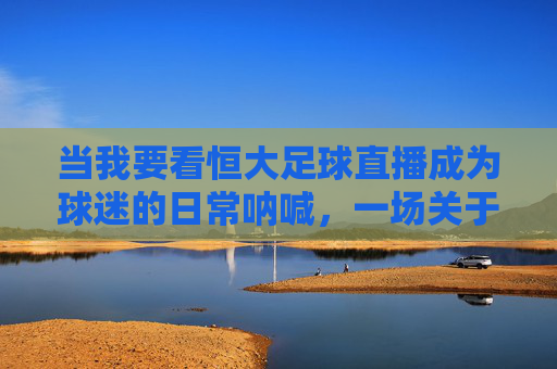 当我要看恒大足球直播成为球迷的日常呐喊,一场关于热爱与连接的直播之旅