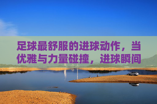 足球最舒服的进球动作，当优雅与力量碰撞，进球瞬间点燃全场的狂欢