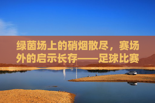 绿茵场上的硝烟散尽,赛场外的启示长存——足球比赛后的思考