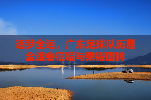 逐梦全运，广东足球队历届全运会征程与荣耀回眸