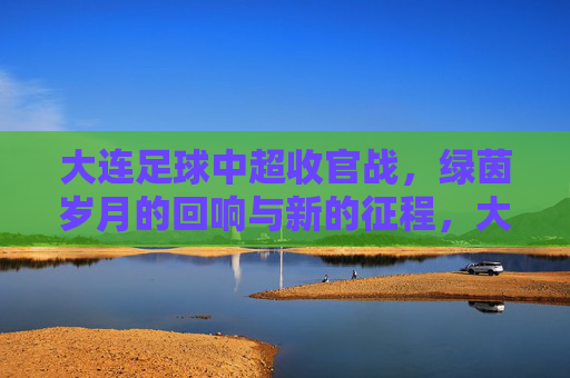 大连足球中超收官战，绿茵岁月的回响与新的征程，大连足球中超收官战，绿茵岁月的回响与新的征程