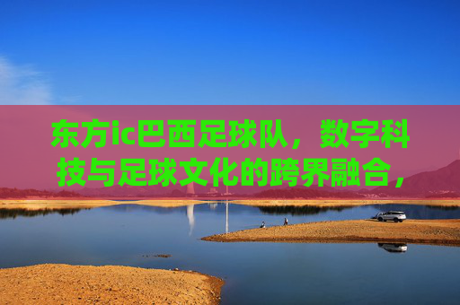 东方ic巴西足球队，数字科技与足球文化的跨界融合，点燃传统与创新的火花