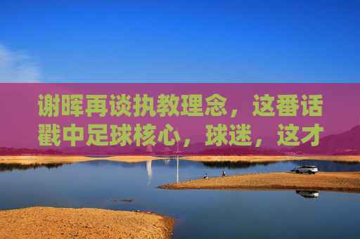 谢晖再谈执教理念,这番话戳中足球核心,球迷,这才是老国脚的真话