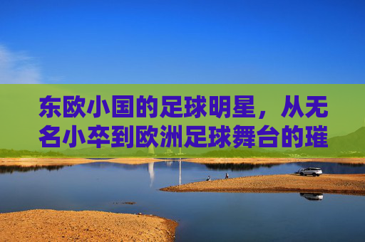 东欧小国的足球明星,从无名小卒到欧洲足球舞台的璀璨星辰
