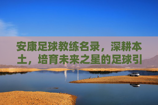 安康足球教练名录,深耕本土,培育未来之星的足球引路人