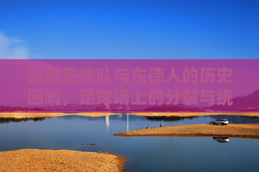 德国足球队与东德人的历史回响,足球场上的分裂与统一