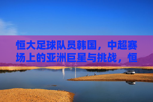 恒大足球队员韩国，中超赛场上的亚洲巨星与挑战，恒大韩国球员，中超赛场上的亚洲巨星与挑战