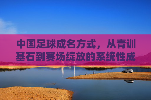 中国足球成名方式，从青训基石到赛场绽放的系统性成长路径，中国足球成名方式，从青训基石到赛场绽放的系统性成长路径
