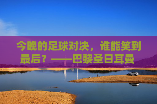 今晚的足球对决,谁能笑到最后?——巴黎圣日耳曼 vs 罗马深度解析