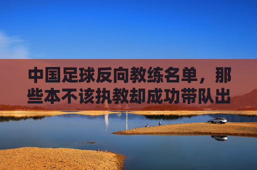 中国足球反向教练名单,那些本不该执教却成功带队出局的教练们