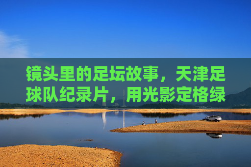 镜头里的足坛故事，天津足球队纪录片，用光影定格绿茵岁月与城市情怀