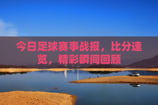 今日足球赛事战报,比分速览,精彩瞬间回顾