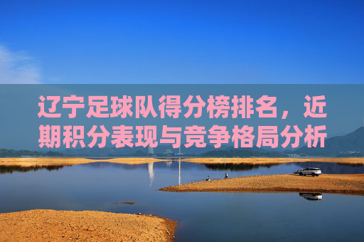 辽宁足球队得分榜排名，近期积分表现与竞争格局分析，辽宁足球队得分榜排名，近期积分表现与竞争格局分析