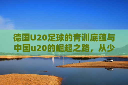 德国U20足球的青训底蕴与中国u20的崛起之路，从少年赛场看世界足球的未来竞争格局