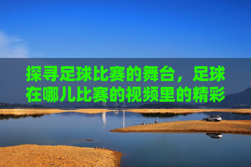 探寻足球比赛的舞台，足球在哪儿比赛的视频里的精彩瞬间