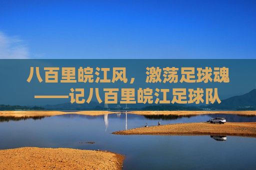八百里皖江风，激荡足球魂——记八百里皖江足球队