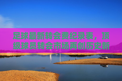 足球最新转会费纪录表,顶级球员转会市场再创历史新高