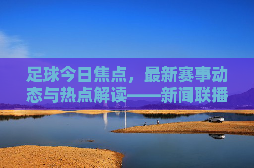 足球今日焦点，最新赛事动态与热点解读——新闻联播视角下的赛场风云
