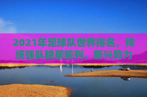 2021年足球队世界排名，传统强队稳居前列，新兴势力持续发力，2021年足球队世界排名，传统强队稳居前列，新兴势力持续发力