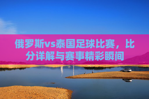 俄罗斯vs泰国足球比赛，比分详解与赛事精彩瞬间
