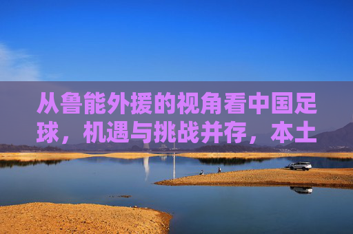 从鲁能外援的视角看中国足球，机遇与挑战并存，本土化发展是关键