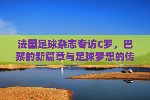 法国足球杂志专访C罗,巴黎的新篇章与足球梦想的传承