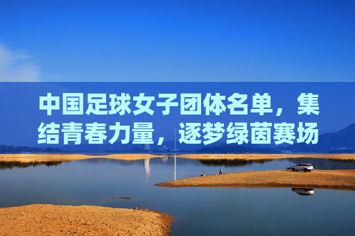 中国足球女子团体名单,集结青春力量,逐梦绿茵赛场