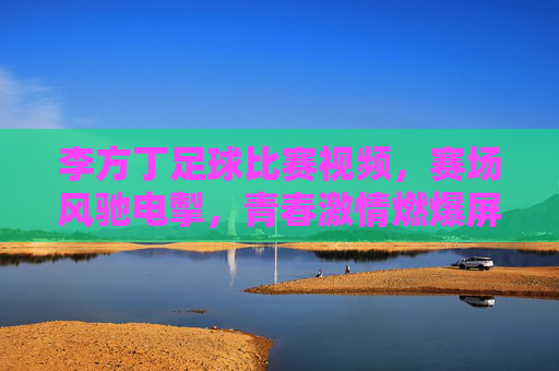 李方丁足球比赛视频，赛场风驰电掣，青春激情燃爆屏幕