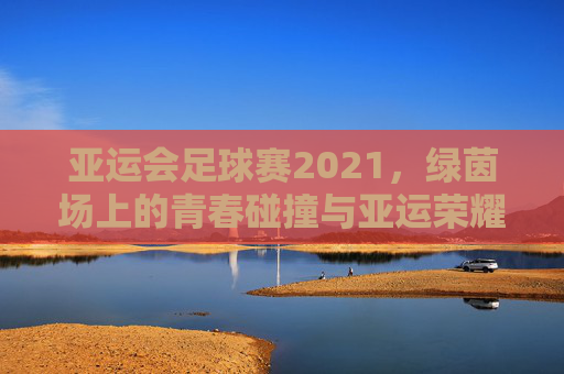 亚运会足球赛2021,绿茵场上的青春碰撞与亚运荣耀