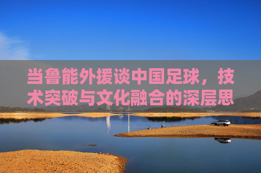 当鲁能外援谈中国足球，技术突破与文化融合的深层思考，当鲁能外援谈中国足球，技术突破与文化融合的深层思考